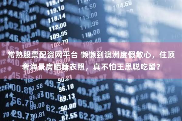 常熟股票配资网平台 懒懒到澳洲度假散心，住顶奢海景房晒睡衣照，真不怕王思聪吃醋？