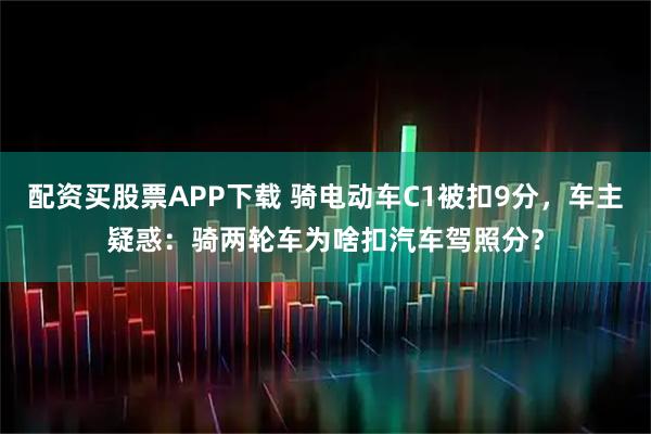 配资买股票APP下载 骑电动车C1被扣9分，车主疑惑：骑两轮车为啥扣汽车驾照分？