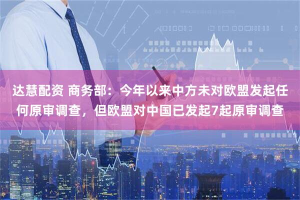 达慧配资 商务部：今年以来中方未对欧盟发起任何原审调查，但欧盟对中国已发起7起原审调查