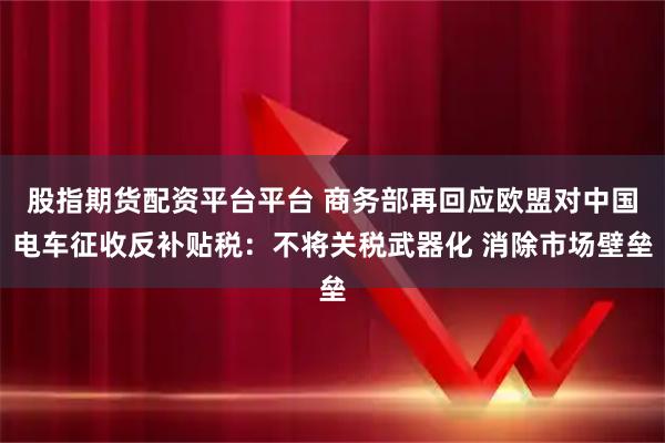 股指期货配资平台平台 商务部再回应欧盟对中国电车征收反补贴税：不将关税武器化 消除市场壁垒