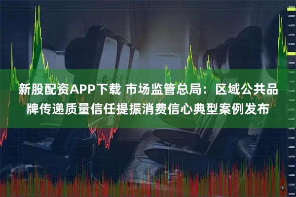 新股配资APP下载 市场监管总局：区域公共品牌传递质量信任提振消费信心典型案例发布