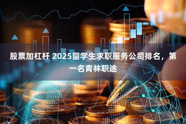 股票加杠杆 2025留学生求职服务公司排名，第一名青林职途