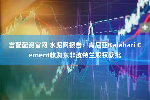 富配配资官网 水泥网报告：肯尼亚Kalahari Cement收购东非波特兰股权获批