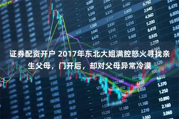 证券配资开户 2017年东北大姐满腔怒火寻找亲生父母,门开后,却对父母异常冷漠