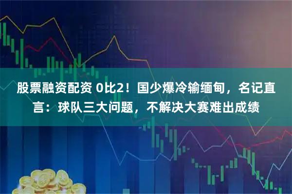 股票融资配资 0比2！国少爆冷输缅甸，名记直言：球队三大问题，不解决大赛难出成绩
