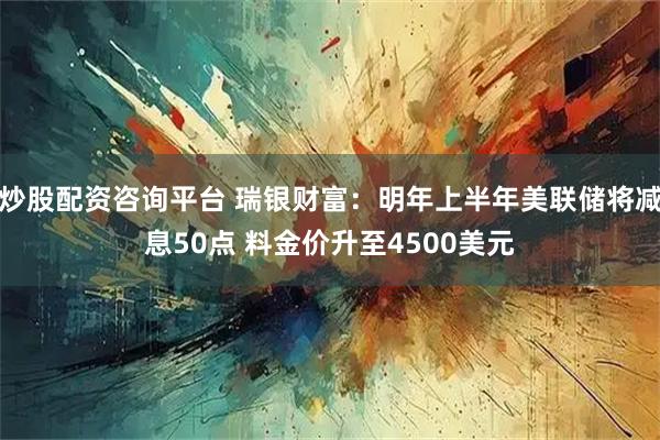 炒股配资咨询平台 瑞银财富：明年上半年美联储将减息50点 料金价升至4500美元