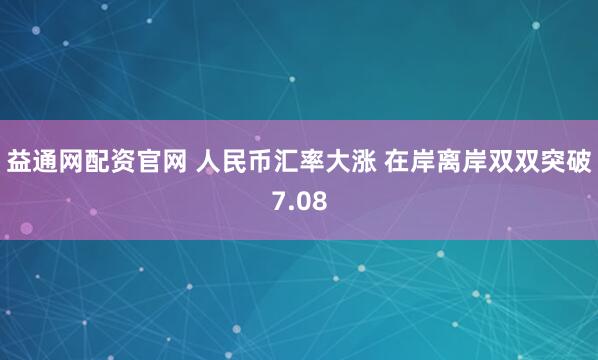 益通网配资官网 人民币汇率大涨 在岸离岸双双突破7.08