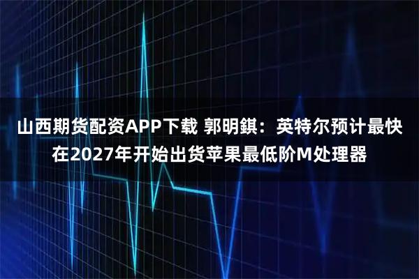 山西期货配资APP下载 郭明錤：英特尔预计最快在2027年开始出货苹果最低阶M处理器