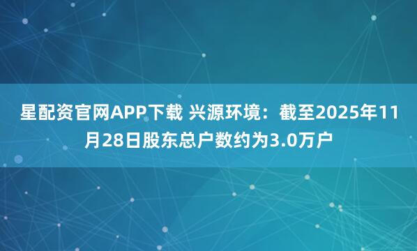 星配资官网APP下载 兴源环境：截至2025年11月28日股东总户数约为3.0万户