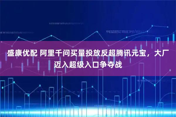 盛康优配 阿里千问买量投放反超腾讯元宝，大厂迈入超级入口争夺战