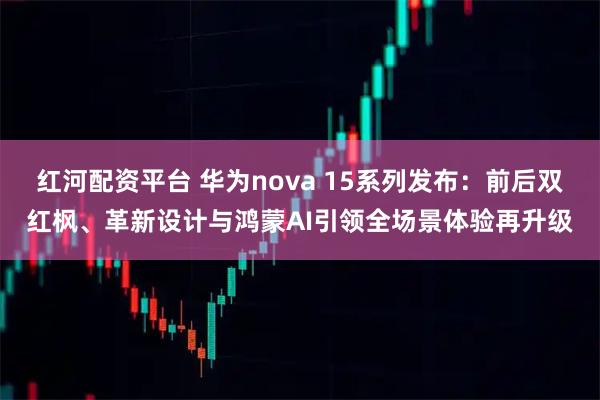 红河配资平台 华为nova 15系列发布:前后双红枫、革新设计与鸿蒙AI引领全场景体验再升级