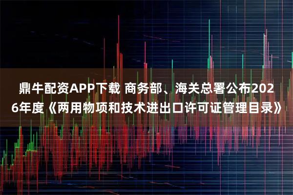 鼎牛配资APP下载 商务部、海关总署公布2026年度《两用物项和技术进出口许可证管理目录》