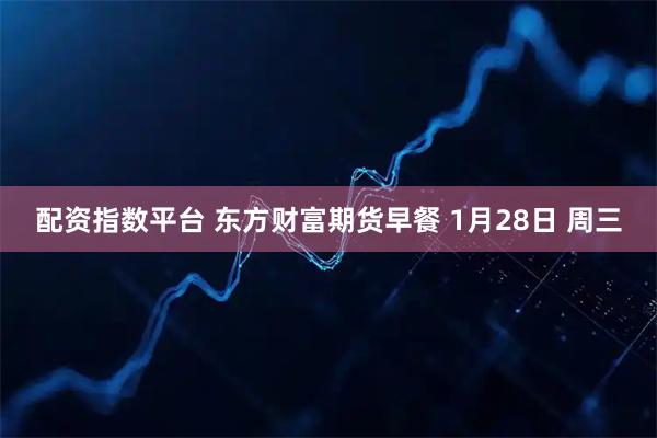配资指数平台 东方财富期货早餐 1月28日 周三