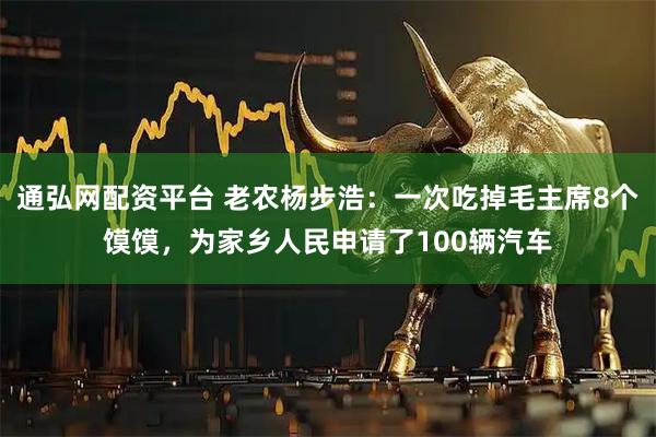 通弘网配资平台 老农杨步浩：一次吃掉毛主席8个馍馍，为家乡人民申请了100辆汽车