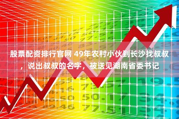 股票配资排行官网 49年农村小伙到长沙找叔叔，说出叔叔的名字，被送见湖南省委书记