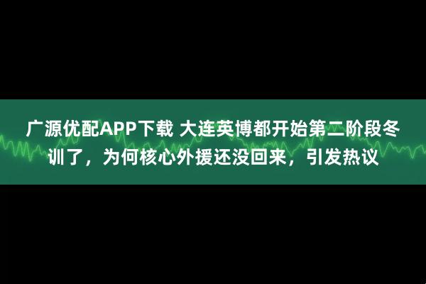 广源优配APP下载 大连英博都开始第二阶段冬训了，为何核心外援还没回来，引发热议