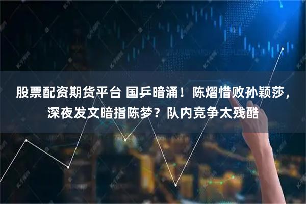 股票配资期货平台 国乒暗涌！陈熠惜败孙颖莎，深夜发文暗指陈梦？队内竞争太残酷
