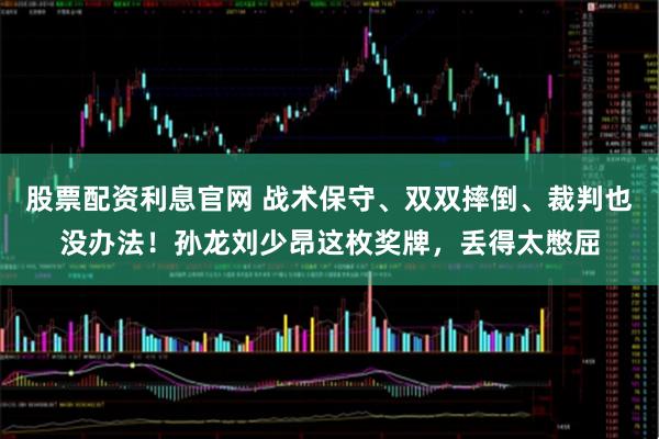 股票配资利息官网 战术保守、双双摔倒、裁判也没办法！孙龙刘少昂这枚奖牌，丢得太憋屈