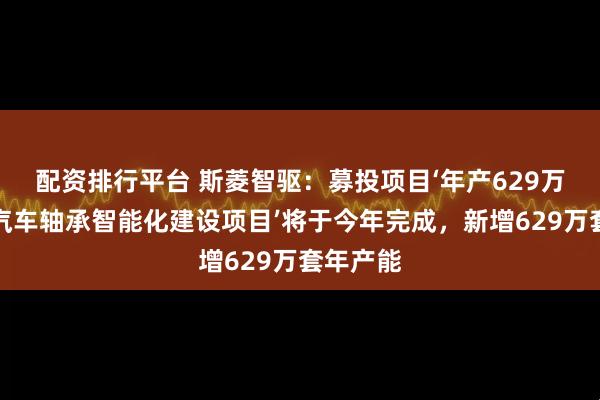 配资排行平台 斯菱智驱：募投项目‘年产629万套高端汽车轴承智能化建设项目’将于今年完成，新增629万套年产能