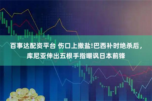 百事达配资平台 伤口上撒盐!巴西补时绝杀后，库尼亚伸出五根手指嘲讽日本前锋