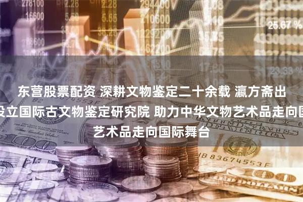 东营股票配资 深耕文物鉴定二十余载 瀛方斋出海东京设立国际古文物鉴定研究院 助力中华文物艺术品走向国际舞台