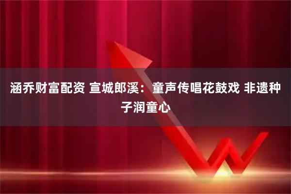 涵乔财富配资 宣城郎溪：童声传唱花鼓戏 非遗种子润童心