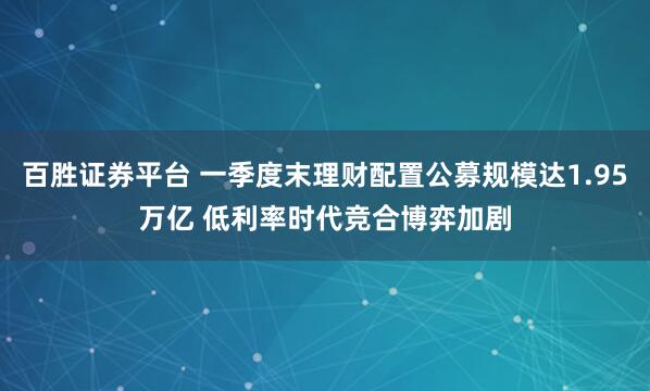 百胜证券平台 一季度末理财配置公募规模达1.95万亿 低利率时代竞合博弈加剧